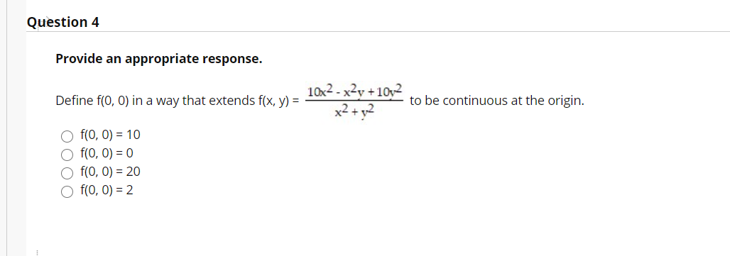 Question 4
Provide an appropriate response.
10x2 - x2y + 10y2
x2 + y2
Define f(0, 0) in a way that extends f(x, y) =
to be continuous at the origin.
f(0, 0) = 10
O f(0, 0) = 0
O f(0, 0) = 20
O f(0, 0) = 2
