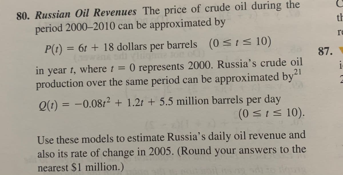 80. Russian Oil Revenues The price of crude oil during the
period 2000–2010 can be approximated by
th
re
P(t) = 6t + 18 dollars
per barrels (0 <t< 10)
wans sdi ylilgme ton of
in year t, where t = 0 represents 2000. Russia's crude oil
production over the same period can be approximated by-"
87.
%3D
i
21
2
O(t) = -0.08t2 + 1.2t + 5.5 million barrels per day
(0 <ts 10).
Use these models to estimate Russia's daily oil revenue and
also its rate of change in 2005. (Round your answers to the
nearest $1 million.)
