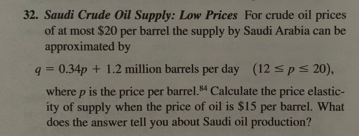 32. Saudi Crude Oil Supply: Low Prices For crude oil prices
of at most $20 per barrel the supply by Saudi Arabia can be
approximated by
q = 0.34p + 1.2 million barrels per day (12sps 20),
%3D
where p is the price per barrel.84 Calculate the price elastic-
ity of supply when the price of oil is $15 per barrel. What
does the answer tell you about Saudi oil production?
