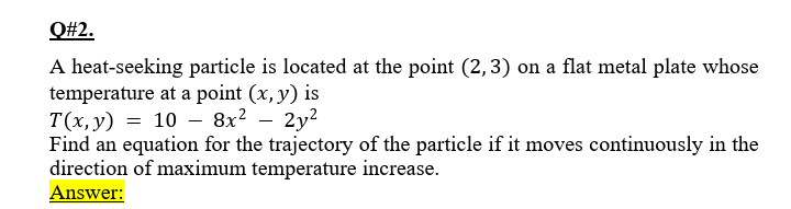 Q#2.
A heat-seeking particle is located at the point (2,3) on a flat metal plate whose
temperature at a point (x, y) is
T(x, y) = 10 - 8x?
Find an equation for the trajectory of the particle if it moves continuously in the
direction of maximum temperature increase.
Answer:
2y2
