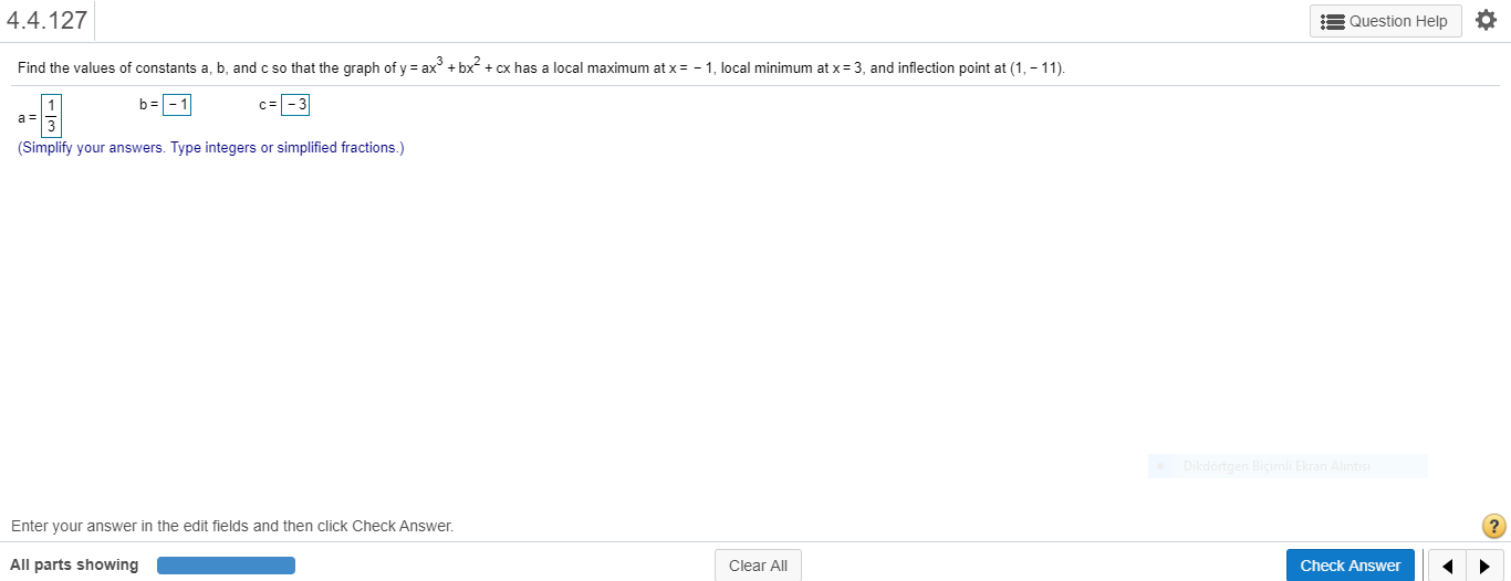 Find the values of constants a, b, and c so that the graph of y = ax + bx + cx has a local maximum at x= - 1, local minimum at x= 3, and inflection point at (1, - 11).
b=-1
c= -3
a =
(Simplify your answers. Type integers or simplified fractions.)

