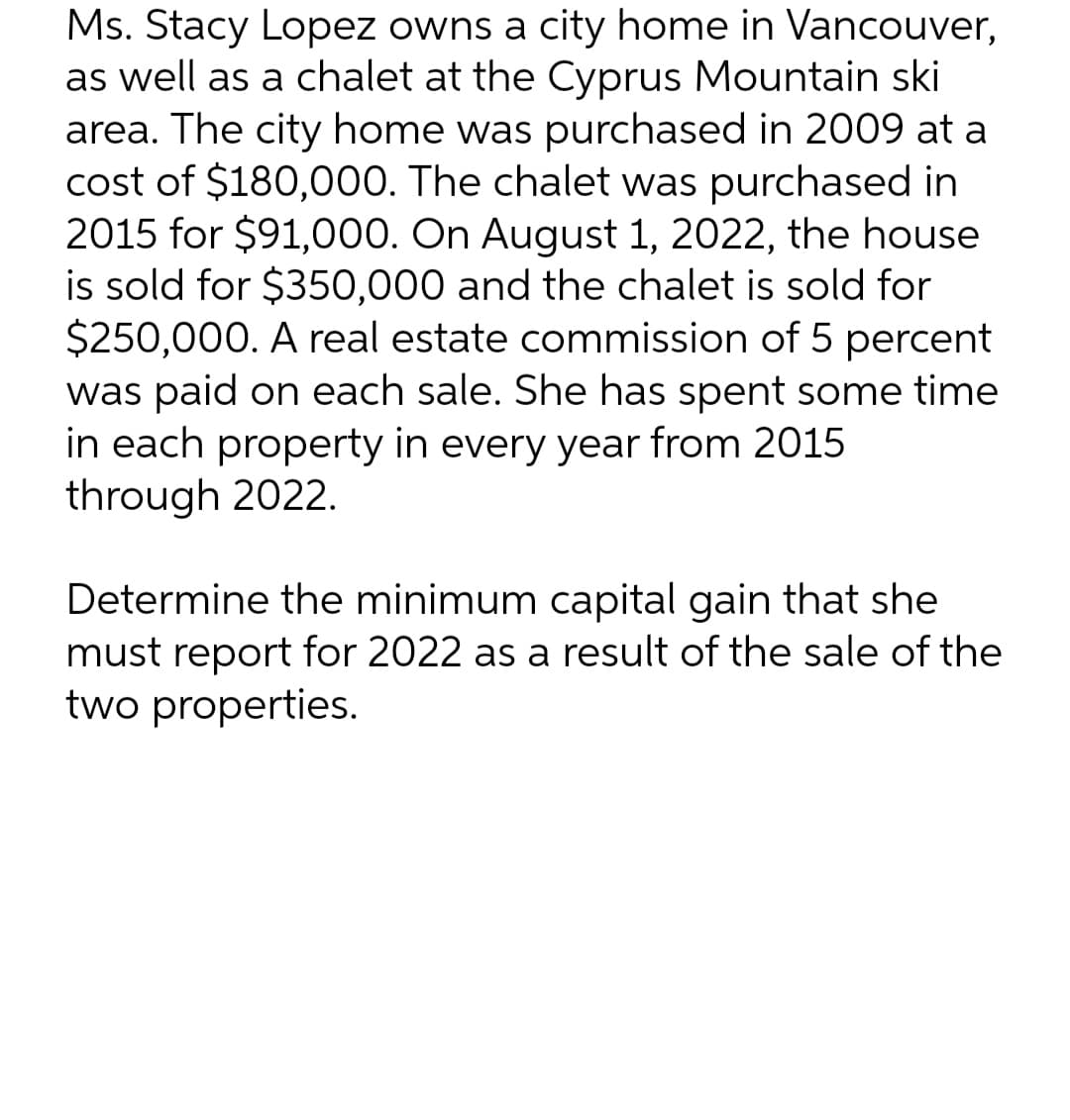 Ms. Stacy Lopez owns a city home in Vancouver,
as well as a chalet at the Cyprus Mountain ski
area. The city home was purchased in 2009 at a
cost of $180,000. The chalet was purchased in
2015 for $91,000. On August 1, 2022, the house
is sold for $350,000 and the chalet is sold for
$250,000. A real estate commission of 5 percent
was paid on each sale. She has spent some time
in each property in every year from 2015
through 2022.
Determine the minimum capital gain that she
must report for 2022 as a result of the sale of the
two properties.