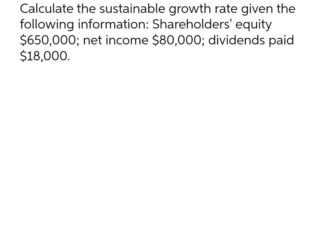 Calculate the sustainable growth rate given the
following information: Shareholders' equity
$650,000; net income $80,000; dividends paid
$18,000.