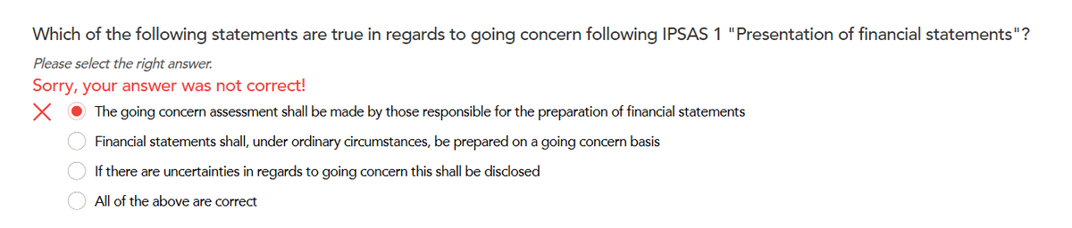 Which of the following statements are true in regards to going concern following IPSAS 1 "Presentation of financial statements"?
Please select the right answer.
Sorry, your answer was not correct!
X
The going concern assessment shall be made by those responsible for the preparation of financial statements
Financial statements shall, under ordinary circumstances, be prepared on a going concern basis
If there are uncertainties in regards to going concern this shall be disclosed
All of the above are correct