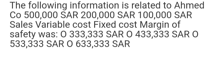 The following information is related to Ahmed
Co 500,000 SAR 200,000 SAR 100,000 SAR
Sales Variable cost Fixed cost Margin of
safety was: 0 333,333 SAR 0 433,333 SAR O
533,333 SAR O 633,333 SAR