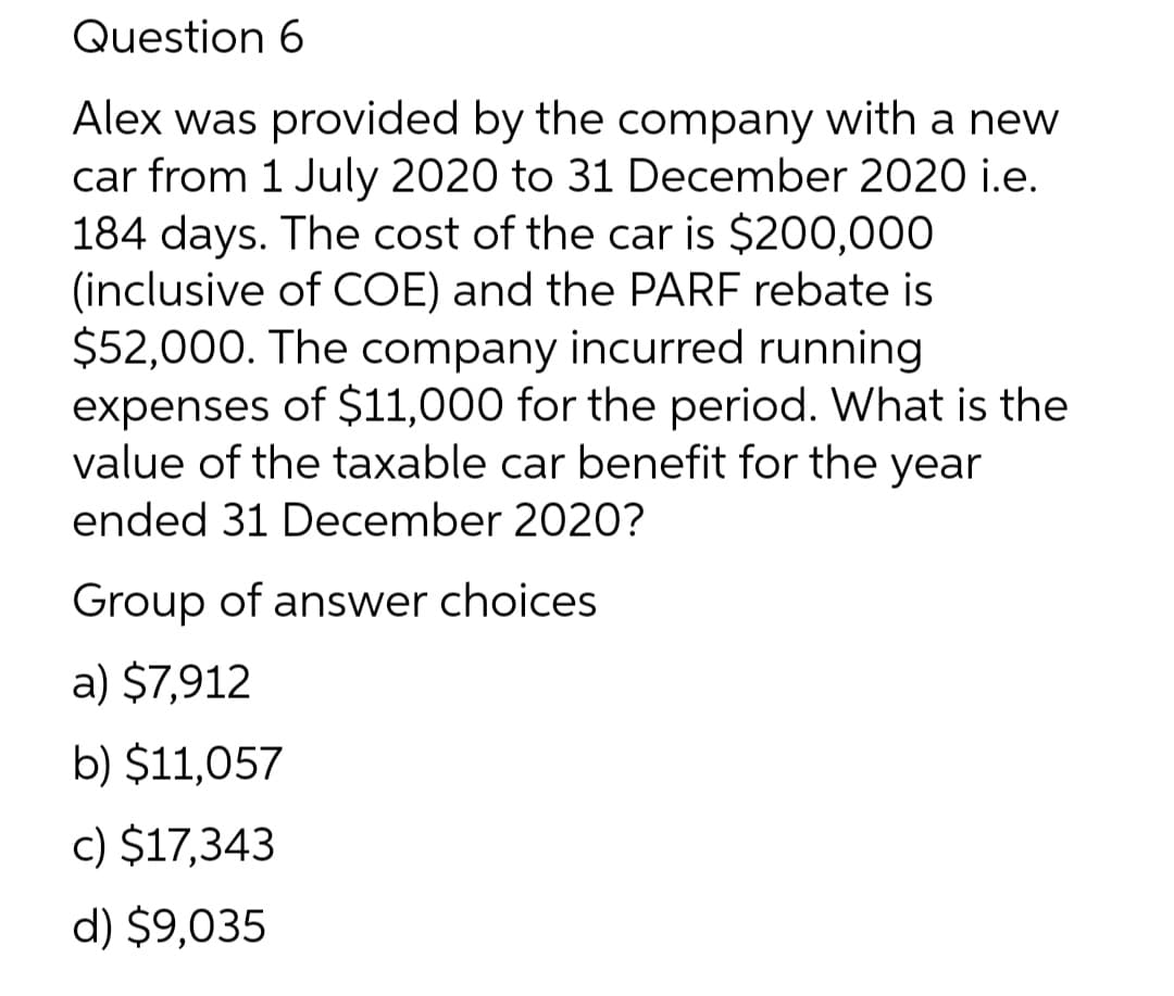 Question 6
Alex was provided by the company with a new
car from 1 July 2020 to 31 December 2020 i.e.
184 days. The cost of the car is $200,000
(inclusive of COE) and the PARF rebate is
$52,000. The company incurred running
expenses of $11,000 for the period. What is the
value of the taxable car benefit for the year
ended 31 December 2020?
Group of answer choices
a) $7,912
b) $11,057
c) $17,343
d) $9,035