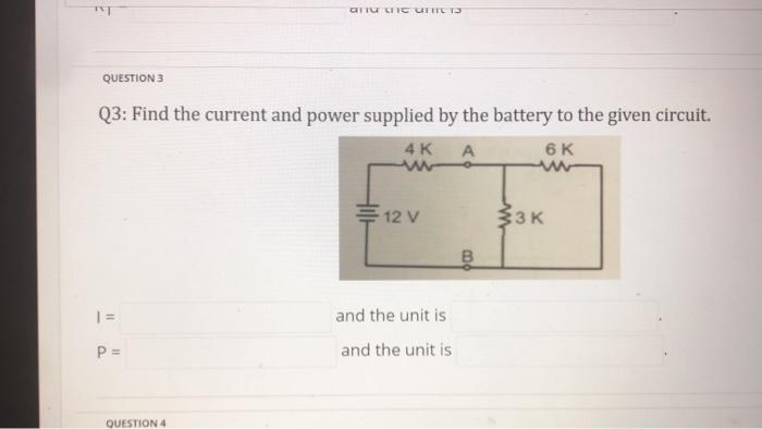 TVT
QUESTION 3
Q3: Find the current and power supplied by the battery to the given circuit.
4 K
A
6 K
www
|=
P =
and LIC UNTIL TJ
QUESTION 4
12 V
and the unit is
and the unit is
B
33K