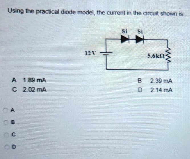 Using the practical diode model, the current in the circuit shown is:
A 1.89 mA
C 2.02 mA
CA
B
OC
12V
Si
Si
B
D
ww
5.6ΚΩΣ
2.39 mA
2.14 mA