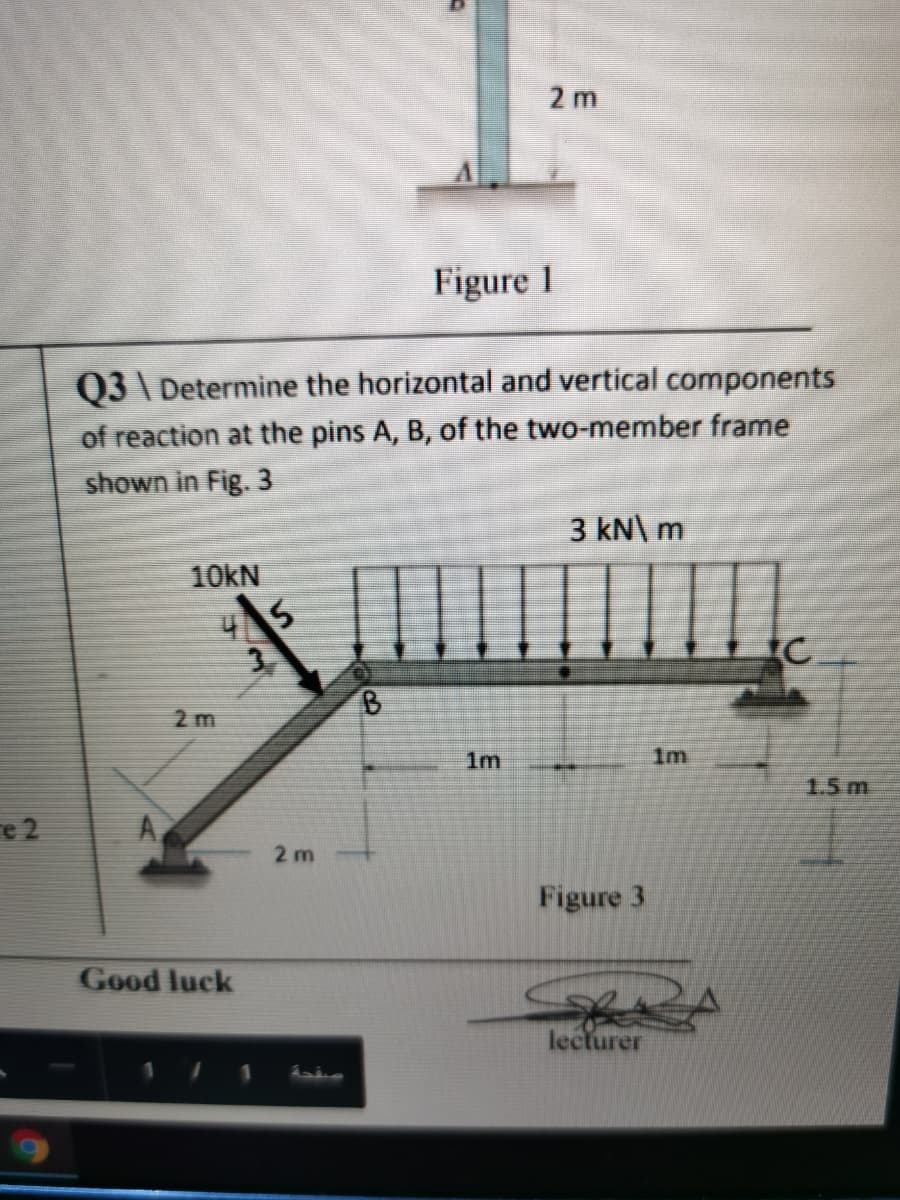 2 m
Figure 1
Q3 \ Determine the horizontal and vertical components
of reaction at the pins A, B, of the two-member frame
shown in Fig. 3
3 kN\ m
10KN
B.
2 m
1m
1m
1.5 m
e 2
A,
2 m
Figure 3
Good luck
lecturer
1
