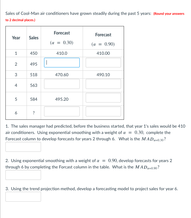 Sales of Cool-Man air conditioners have grown steadily during the past 5 years: (Round your answers
to 2 decimal places.)
Forecast
Forecast
Year
Sales
(a = 0.30)
(a
0.90)
1
450
410.0
410.00
495
3
518
470.60
490.10
4
563
5
584
495.20
6
?
1. The sales manager had predicted, before the business started, that year 1's sales would be 410
air conditioners. Using exponential smoothing with a weight of a
= 0.30, complete the
Forecast column to develop forecasts for years 2 through 6. What is the MADa=0.30 ?
2. Using exponential smoothing with a weight of a = 0.90, develop forecasts for years 2
through 6 by completing the Forcast column in the table. What is the MAD-0,90 ?
3. Using the trend projection method, develop a forecasting model to project sales for year 6.
2.
