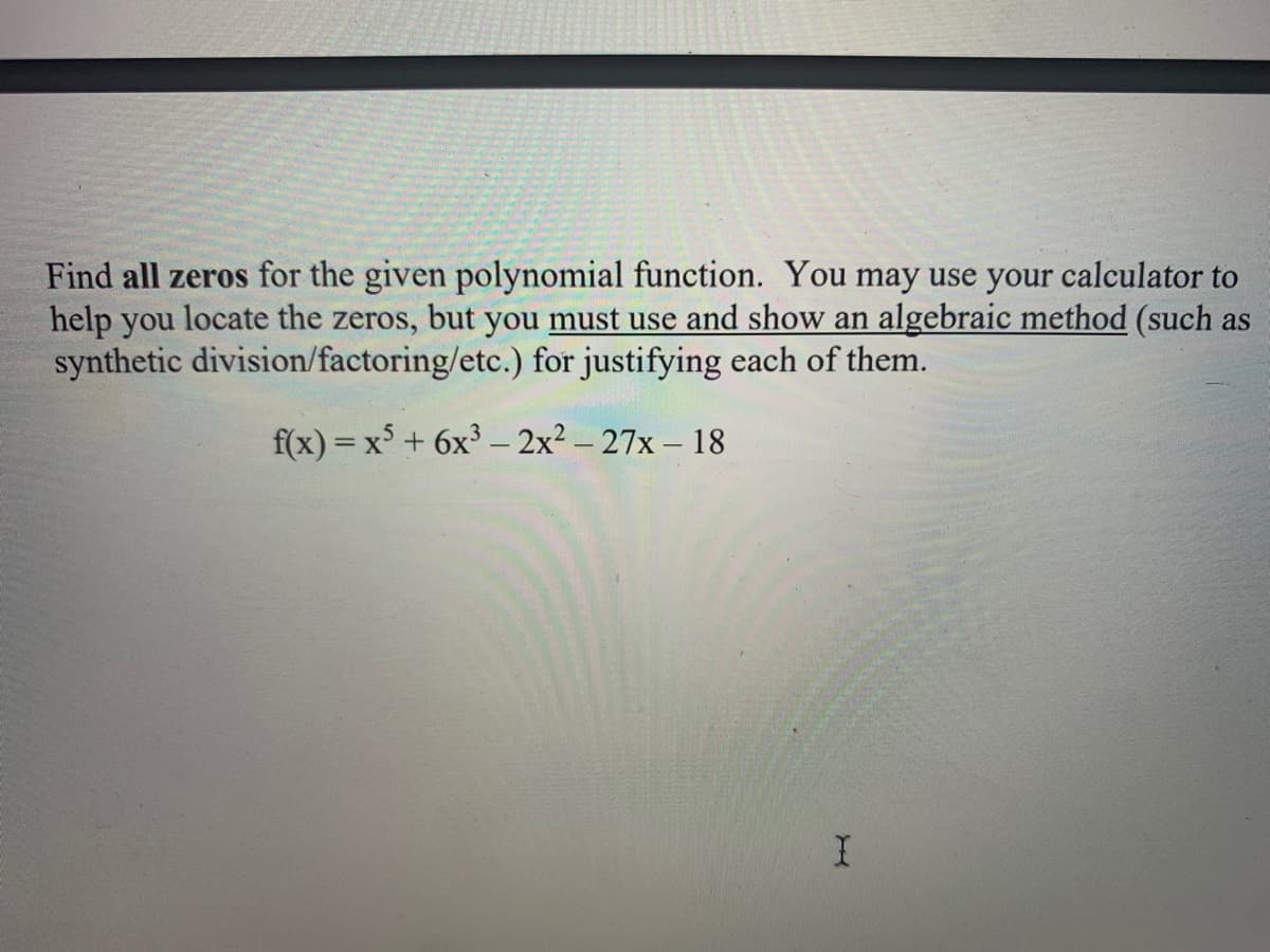 Find all zeros for the given polynomial function. You may use your calculator to
help you locate the zeros, but you must use and show an algebraic method (such as
synthetic division/factoring/etc.) for justifying each of them.
f(x) = x + 6x³ – 2x² – 27x – 18
