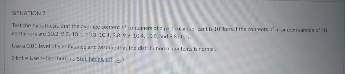 SITUATION 7
Test the hypothesis that the average content of containers of a particular lubricant is 10 liters if the contents of a random sample of 10
containers are 10.2, 9.7, 10.1, 10.3, 10.1, 9.8, 9.9, 10.4, 10.5, and 9.8 liters.
Use a 0.01 level of significance and assume that the distribution of contents is normal.
(Hint = Use t-distribution, Stat Tables.pdf
