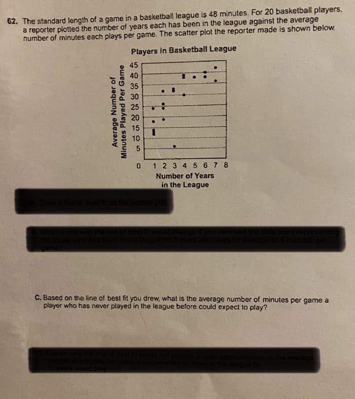 62. The standard length of a game in a basketball league is 48 minutes. For 20 basketball players,
a reporter plotted the number of years each has been in the league against the average
number of minutes each plays per game. The scatter plot the reporter made is shown below.
Players in Basketball League
45
40
35
30
25
20
15
3D
10
1 2 3 4 5 6 7 8
Number of Years
in the League
n the scat
What is c
the data poin
game?
C. Based on the line of best fit you drew, what is the average number of minutes per game a
player who has never played in the league before could expect to play?
Average Number of
Minutes Played Per Game
