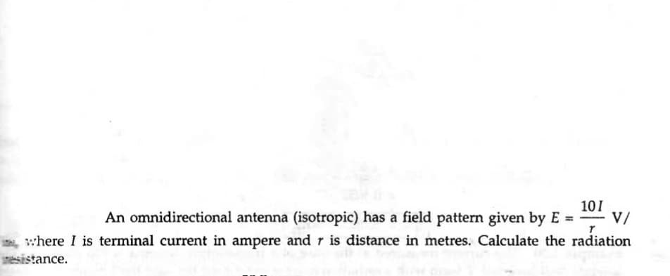 101
V/
An omnidirectional antenna (isotropic) has a field pattern given by E =
where I is terminal current in ampere and r is distance in metres. Calculate the radiation
esistance.
