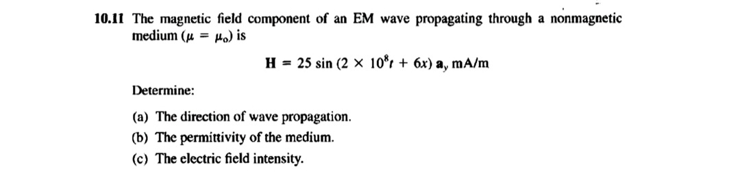 10.11 The magnetic field component of an EM wave propagating through a nonmagnetic
medium (μμo) is
H = 25 sin (2 × 10 + 6x) a, mA/m
Determine:
(a) The direction of wave propagation.
(b) The permittivity of the medium.
(c) The electric field intensity.