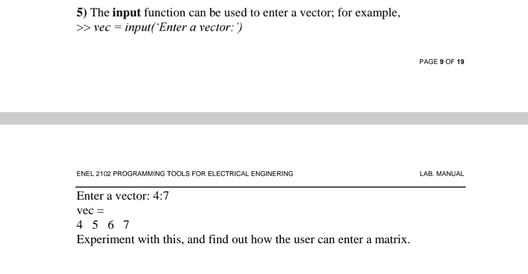 5) The input function can be used to enter a vector; for example,
>> vec = input('Enter a vector: ')
PAGE 9 OF 19
ENEL 2102 PROGRAMMING TOOLS FOR ELECTRICAL ENGINERING
LAB. MANUAL
Enter a vector: 4:7
vec =
45 6 7
Experiment with this, and find out how the user can enter a matrix.
