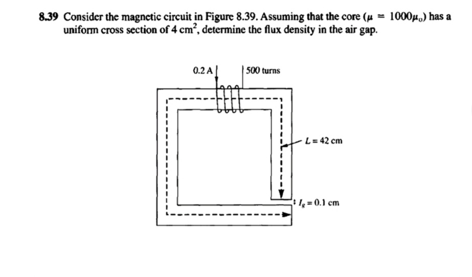 8.39 Consider the magnetic circuit in Figure 8.39. Assuming that the core (μ = 1000μ¸) has a
uniform cross section of 4 cm², determine the flux density in the air gap.
0.2 A
500 turns
L = 42 cm
lg = 0.1 cm