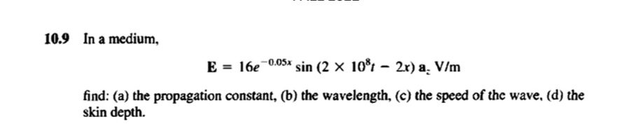 10.9 In a medium,
-0.05x
E = 16e
sin (2 x 10³2x) a. V/m
find: (a) the propagation constant, (b) the wavelength, (c) the speed of the wave, (d) the
skin depth.
