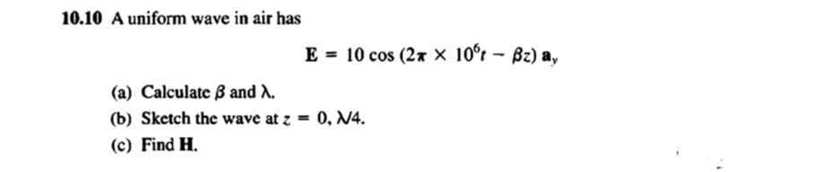 10.10 A uniform wave in air has
E = 10 cos (2 x 10°t - Bz) a,
(a) Calculate 3 and A.
(b) Sketch the wave at z = 0, N4.
(c) Find H.