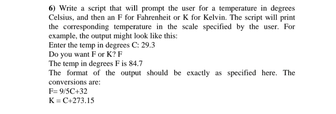 6) Write a script that will prompt the user for a temperature in degrees
Celsius, and then an F for Fahrenheit or K for Kelvin. The script will print
the corresponding temperature in the scale specified by the user. For
example, the output might look like this:
Enter the temp in degrees C: 29.3
Do you want F or K? F
The temp in degrees F is 84.7
The format of the output should be exactly as specified here. The
conversions are:
F= 9/5C+32
K = C+273.15
