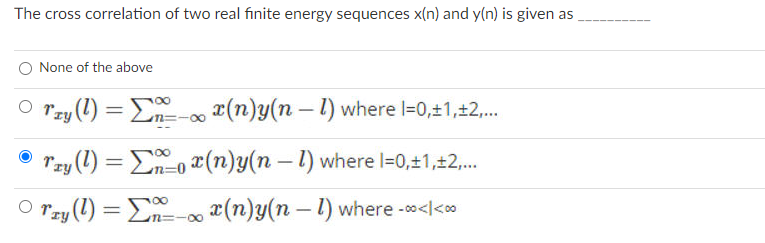 The cross correlation of two real finite energy sequences x(n) and y(n) is given as
None of the above
O r,
Tzy (!) =
En=-00 x(n)y(n – 1) where l=0,±1,±2,..
Tzy (1) = Eo (n)y(n – 1) where l=0,±1,±2,.
%3D
O Tzy (1) = E (n)y(n – 1 where -<l<oo
%3D
