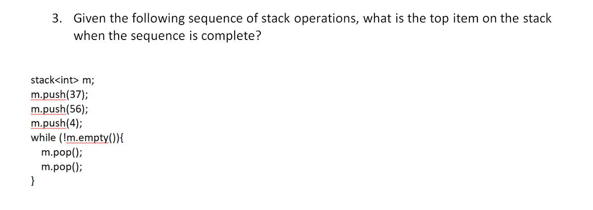 3. Given the following sequence of stack operations, what is the top item on the stack
when the sequence is complete?
stack<int> m;
m.push(37);
m.push(56);
m.push(4);
while (!m.empty()){
m.pop();
m.pop();
}

