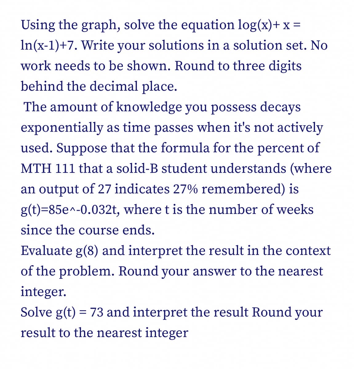 Using the graph, solve the equation log(x)+ x =
In(x-1)+7. Write your solutions in a solution set. No
work needs to be shown. Round to three digits
behind the decimal place.
The amount of knowledge you possess decays
exponentially as time passes when it's not actively
used. Suppose that the formula for the percent of
MTH 111 that a solid-B student understands (where
an output of 27 indicates 27% remembered) is
g(t)=85e^-0.032t, where t is the number of weeks
since the course ends.
Evaluate g(8) and interpret the result in the context
of the problem. Round your answer to the nearest
integer.
Solve g(t) = 73 and interpret the result Round your
result to the nearest integer

