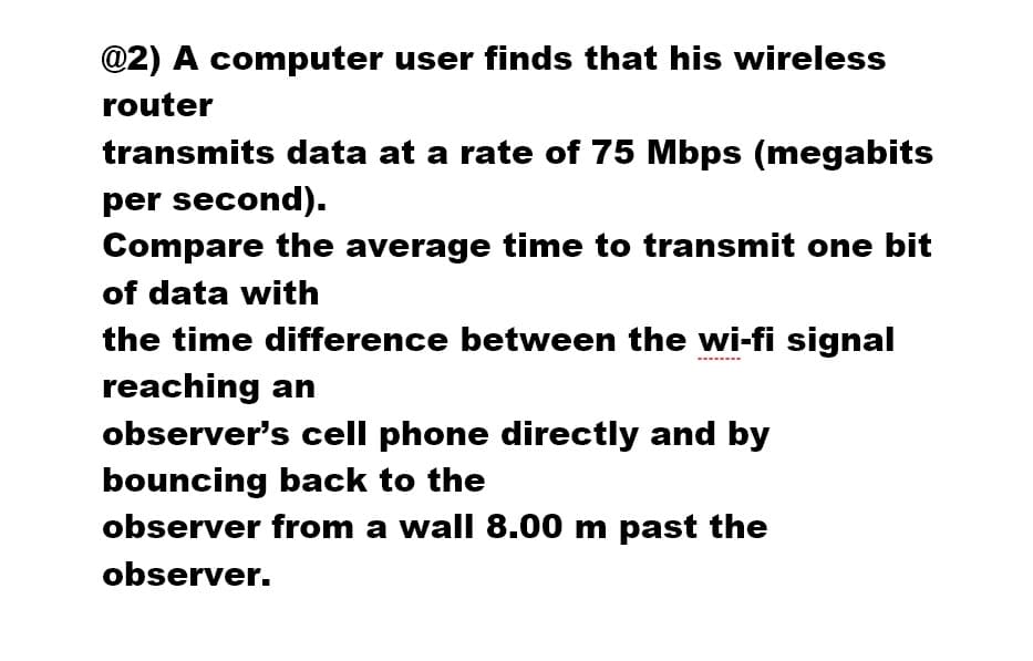 @2) A computer user finds that his wireless
router
transmits data at a rate of 75 Mbps (megabits
per second).
Compare the average time to transmit one bit
of data with
the time difference between the wi-fi signal
reaching an
observer's cell phone directly and by
bouncing back to the
observer from a wall 8.00 m past the
observer.
