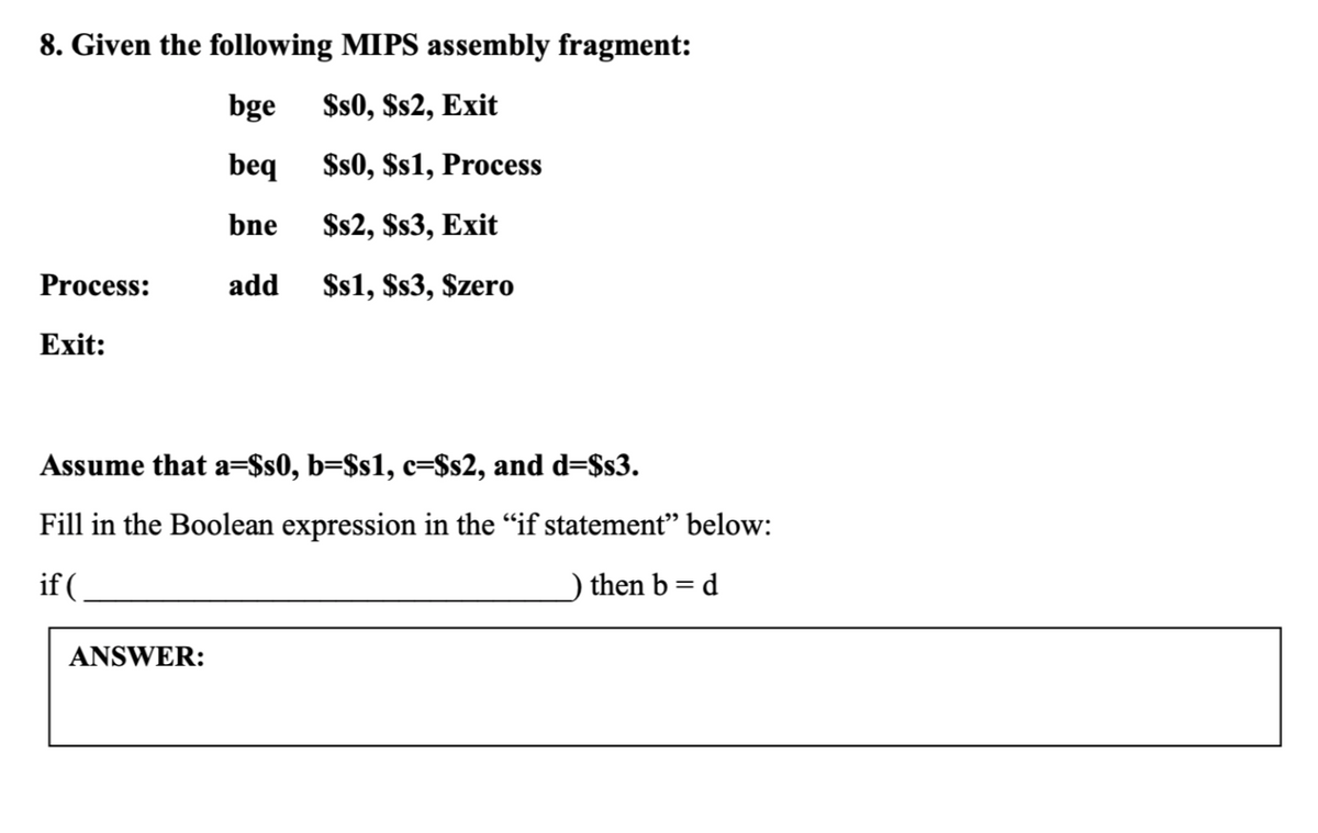 8. Given the following MIPS assembly fragment:
bge
$s0, $s2, Exit
beq
$s0, $s1, Process
bne
$s2, $s3, Exit
Process:
add
$s1, $s3, Szero
Exit:
Assume that a=$s0, b=$s1, c=$s2, and d=$s3.
Fill in the Boolean expression in the "if statement" below:
if (
) then b = d
ANSWER:
