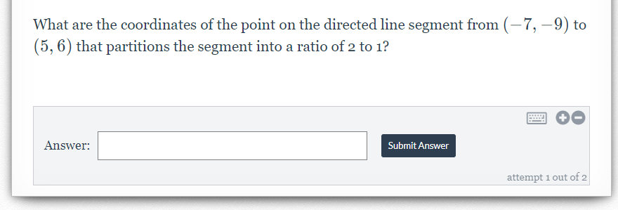 What are the coordinates of the point on the directed line segment from (–7, –9) to
(5, 6) that partitions the segment into a ratio of 2 to 1?
Answer:
Submit Answer
attempt 1 out of 2
