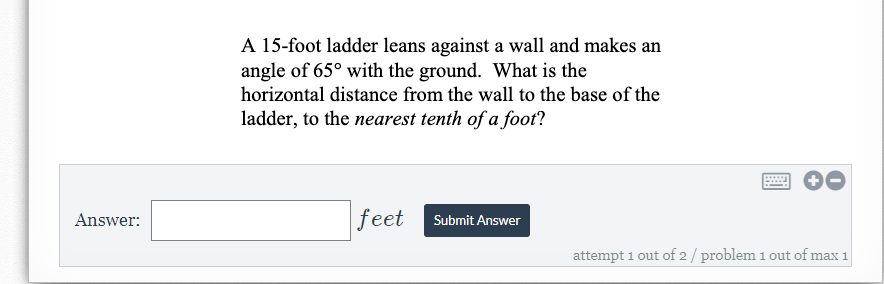A 15-foot ladder leans against a wall and makes an
angle of 65° with the ground. What is the
horizontal distance from the wall to the base of the
ladder, to the nearest tenth of a foot?
Answer:
feet Submit Answer
attempt 1 out of 2/ problem 1 out of max 1
