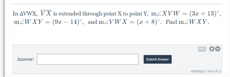 In AVWX, VX is extended through point X to point Y, mZXVW = (3x + 13)°,
mZW XY = (9x – 14)°, and mZVWX = (x + 8)°. Find mZWXY.
-
Answer:
Submit Answer
attempt 1 out of 2
