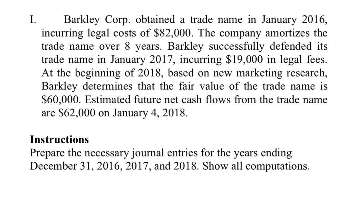 Barkley Corp. obtained a trade name in January 2016,
incurring legal costs of $82,000. The company amortizes the
trade name over 8 years. Barkley successfully defended its
trade name in January 2017, incurring $19,000 in legal fees.
At the beginning of 2018, based on new marketing research,
Barkley determines that the fair value of the trade name is
$60,000. Estimated future net cash flows from the trade name
are $62,000 on January 4, 2018.
I.
Instructions
Prepare the necessary journal entries for the years ending
December 31, 2016, 2017, and 2018. Show all computations.
