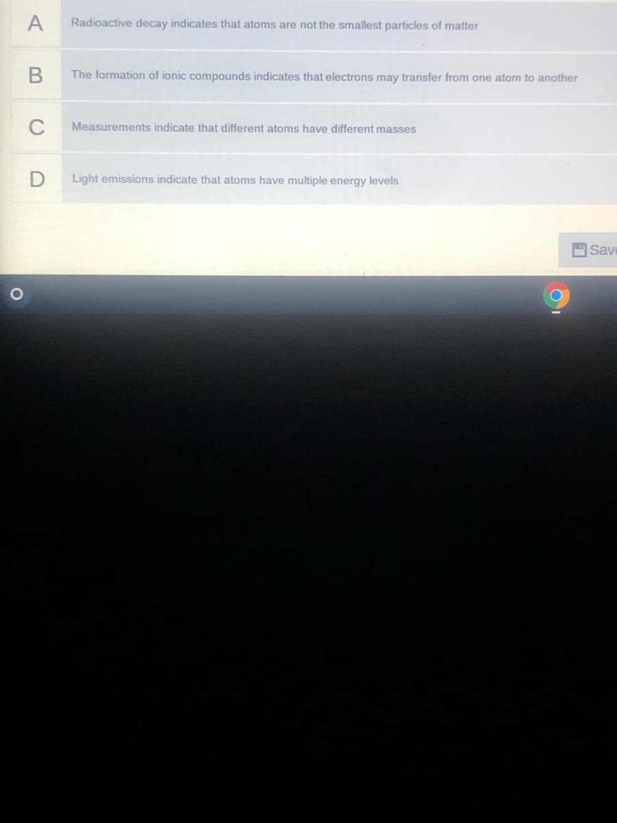 A
Radioactive decay indicates that atoms are not the smallest particles of matter
The formation of ionic compounds indicates that electrons may transfer from one atom to another
C
Measurements indicate that different atoms have different masses
Light emissions indicate that atoms have multiple energy levels.
Save

