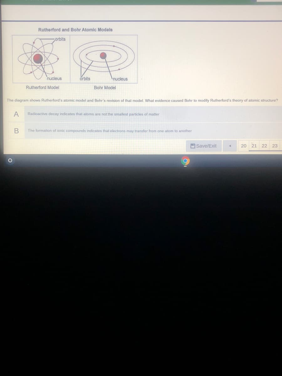 Rutherford and Bohr Atomic Models
corbits
nucleus
örbits
nucleus
Rutherford Model
Bohr Model
The diagram shows Rutherford's atomic model and Bohr's revision of that model, What evidence caused Bohr to modify Rutherford's theory of atomic structure?
Radioactive decay indicates that atoms are not the smallest particles of matter
The formation of ionic compounds indicates that electrons may transfer from one atom to another
Save/Exit
20
21 22 23
