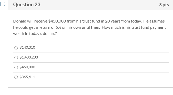 Donald will receive $450,000 from his trust fund in 20 years from today. He assumes
he could get a return of 6% on his own until then. How much is his trust fund payment
worth in today's dollars?
