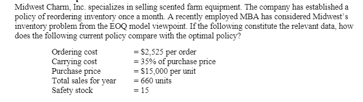 Midwest Charm, Inc. specializes in selling scented farm equipment. The company has established a
policy of reordering inventory once a month. A recently employed MBA has considered Midwest's
inventory problem from the EOQ model viewpoint. If the following constitute the relevant data, how
does the following current policy compare with the optimal policy?
Ordering cost
Carrying cost
Purchase price
Total sales for year
Safety stock
= $2,525 per order
= 35% of purchase price
= $15,000 per unit
= 660 units
= 15
