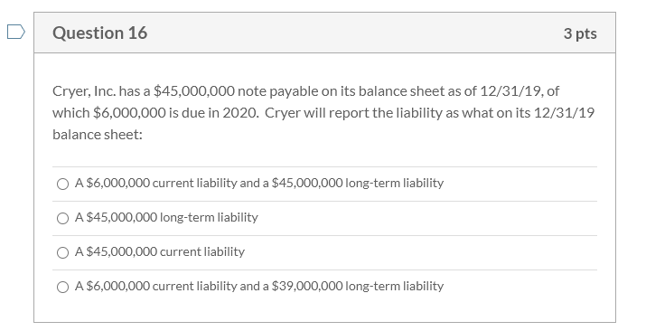 Cryer, Inc. has a $45,000,000 note payable on its balance sheet as of 12/31/19, of
which $6,000,000 is due in 2020. Cryer will report the liability as what on its 12/31/19
balance sheet:
O A $6,000,000 current liability and a $45,000,000 long-term liability
O A $45,000,000 long-term liability
O A $45,000,000 current liability
O A $6,000,000 current liability and a $39,000,000 long-term liability
