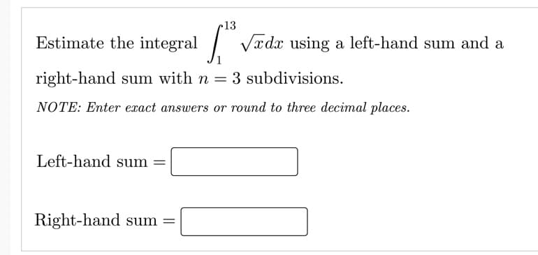 13
Estimate the integral
| Vædx using a left-hand sum and a
right-hand sum with n = 3 subdivisions.
NOTE: Enter exact answers or round to three decimal places.
Left-hand sum =
%3D
Right-hand sum =
