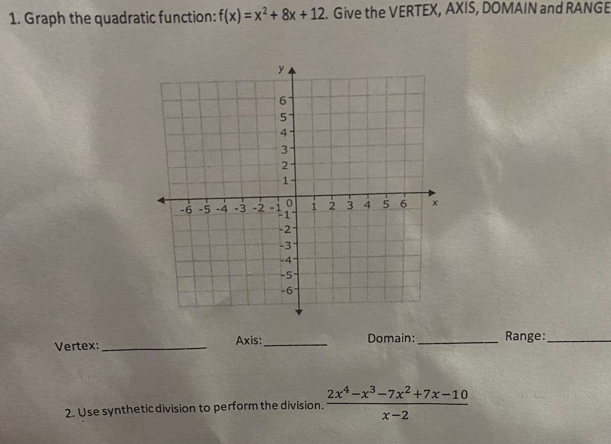 1. Graph the quadratic function:f(x) = x² + 8x + 12. Give the VERTEX, AXIS, DOMAIN and RANGE
y
1.
-6 -5 -4 -3 -2 -1
12 3 4 5 6
1
-3"
-4-
-5
Axis:
Domain:
Range:
Vertex:
2x4-x3-7x2+7x-10
2. Use synthetic division to perform the division.
X-2
654
3 21
12 3456
