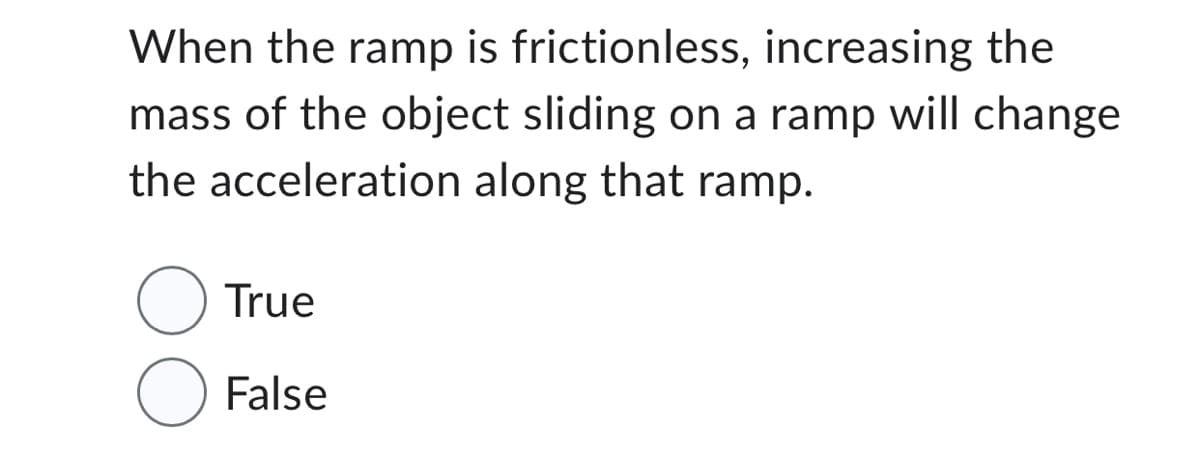 When the ramp is frictionless, increasing the
mass of the object sliding on a ramp will change
the acceleration along that ramp.
True
False