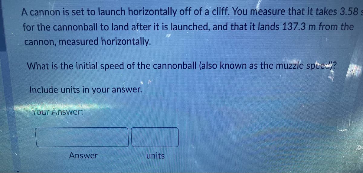 A cannon is set to launch horizontally off of a cliff. You measure that it takes 3.58
for the cannonball to land after it is launched, and that it lands 137.3 m from the
cannon, measured horizontally.
What is the initial speed of the cannonball (also known as the muzzle speed?
Include units in your answer.
Your Answer:
Answer
units