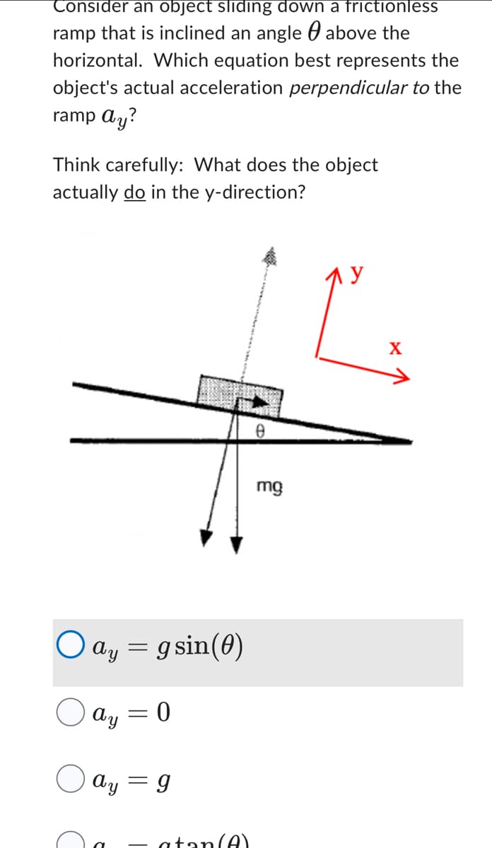 Consider an object sliding down a frictionless
ramp that is inclined an angle above the
horizontal. Which equation best represents the
object's actual acceleration perpendicular to the
ramp ay?
Think carefully: What does the object
actually do in the y-direction?
O ay
ay = gsin(0)
Ay
O ay
=
=
0
g
atan(A)
0
mg
X