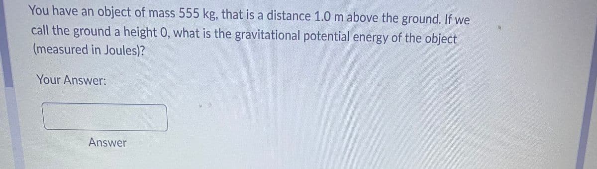 You have an object of mass 555 kg, that is a distance 1.0 m above the ground. If we
call the ground a height 0, what is the gravitational potential energy of the object
(measured in Joules)?
Your Answer:
Answer