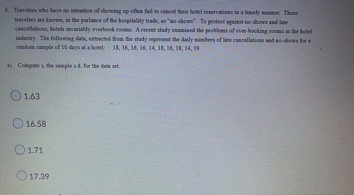 3. Travelers who have no intention of showing up often fail to cancel their hotel reservations in a timely manner. These
travelers are known, in the parlance of the hospitality trade, as "no-shows". To protect against no-shows and late
cancellations, hotels invariably overbook rooms. A recent study examined the problems of over-booking rooms in the hotel
industry. The following data, extracted from the study represent the daily numbers of late cancellations and no-shows for a
random sample of 10 days at a hotel: 18, 16, 16, 16, 14, 18, 16, 18, 14, 19.
a) Compute s, the sample s.d. for the data set.
1.63
16.58
1.71
17.39