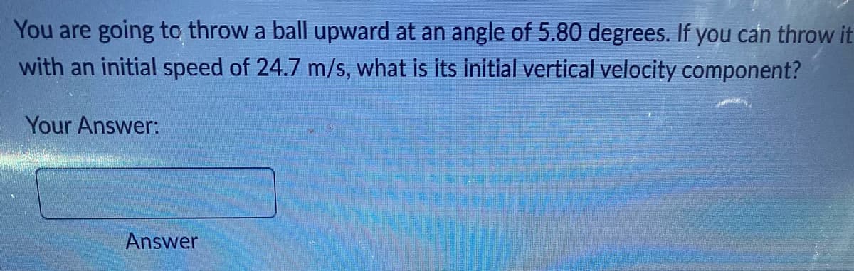 You are going to throw a ball upward at an angle of 5.80 degrees. If you can throw it
with an initial speed of 24.7 m/s, what is its initial vertical velocity component?
Your Answer:
Answer