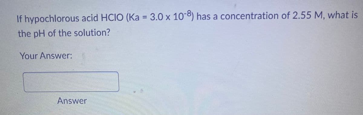 If hypochlorous acid HCIO (Ka = 3.0 x 10-8) has a concentration of 2.55 M, what is
the pH of the solution?
Your Answer:
Answer