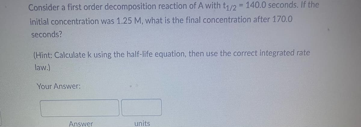 Consider a first order decomposition reaction of A with t1/2 = 140.0 seconds. If the
initial concentration was 1.25 M, what is the final concentration after 170.0
seconds?
(Hint: Calculate k using the half-life equation, then use the correct integrated rate
law.)
Your Answer:
Answer
units