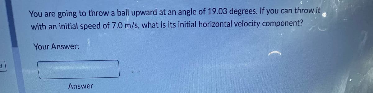 d
You are going to throw a ball upward at an angle of 19.03 degrees. If you can throw it
with an initial speed of 7.0 m/s, what is its initial horizontal velocity component?
Your Answer:
Answer