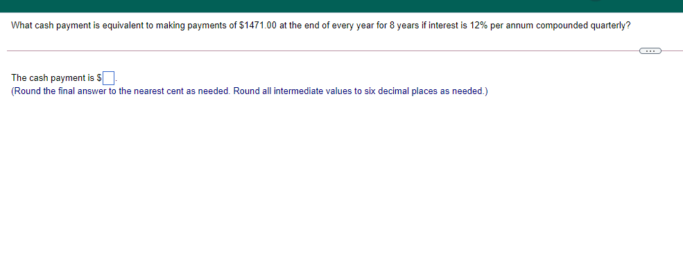 What cash payment is equivalent to making payments of $1471.00 at the end of every year for 8 years if interest is 12% per annum compounded quarterly?
The cash payment is S
(Round the final answer to the nearest cent as needed. Round all intermediate values to six decimal places as needed.)
